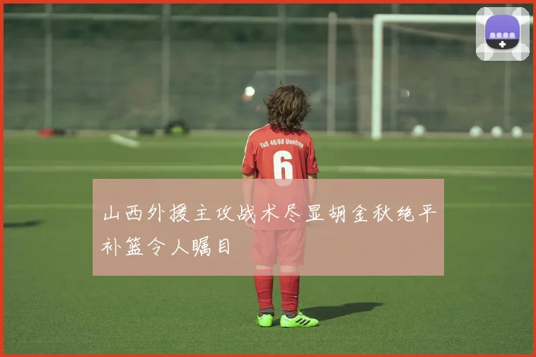山西外援主攻战术尽显胡金秋绝平补篮令人瞩目