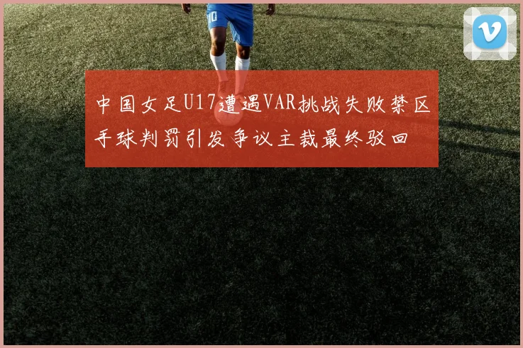 中国女足U17遭遇VAR挑战失败禁区手球判罚引发争议主裁最终驳回