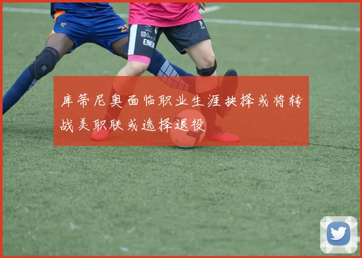 库蒂尼奥面临职业生涯抉择或将转战美职联或选择退役