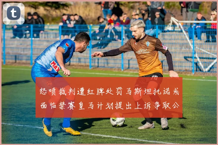 怒喷裁判遭红牌处罚马斯坦托诺或面临禁赛皇马计划提出上诉争取公正处理