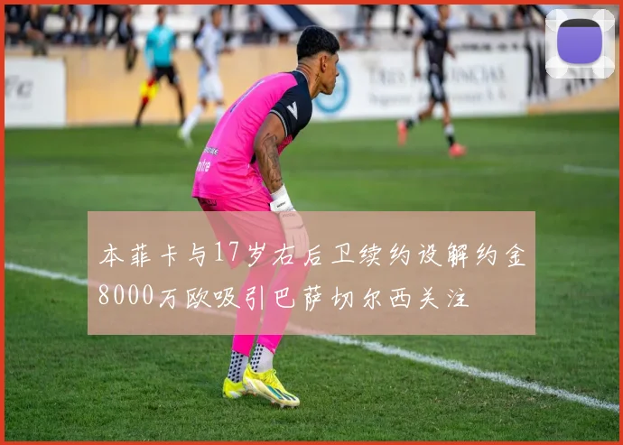 本菲卡与17岁右后卫续约设解约金8000万欧吸引巴萨切尔西关注