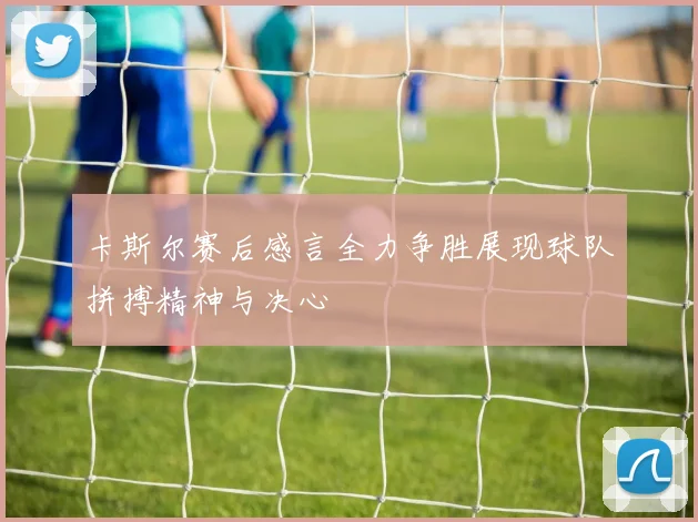 卡斯尔赛后感言全力争胜展现球队拼搏精神与决心
