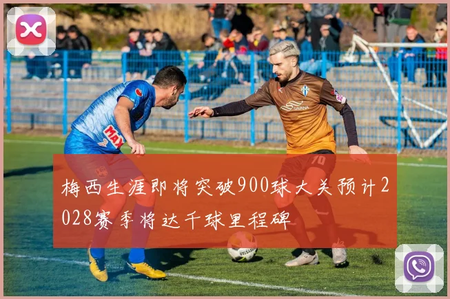 梅西生涯即将突破900球大关预计2028赛季将达千球里程碑