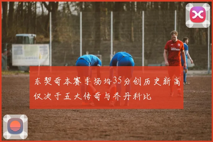 东契奇本赛季场均35分创历史新高仅次于五大传奇与乔丹科比
