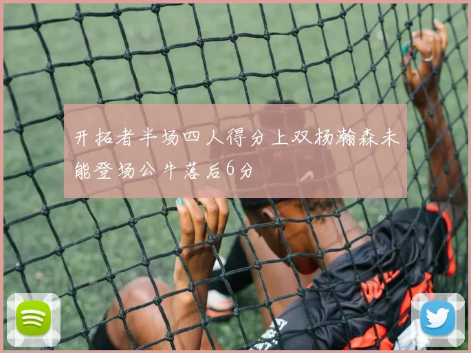 开拓者半场四人得分上双杨瀚森未能登场公牛落后6分