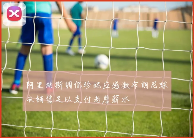 阿里纳斯调侃珍妮应感激布朗尼球衣销售足以支付老詹薪水