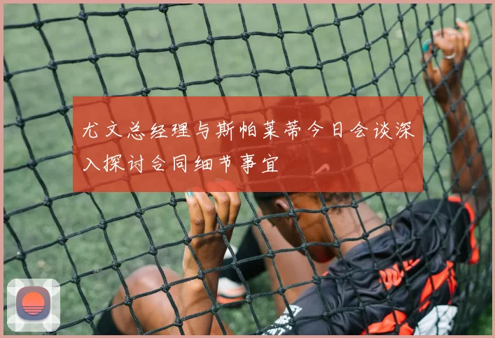 尤文总经理与斯帕莱蒂今日会谈深入探讨合同细节事宜