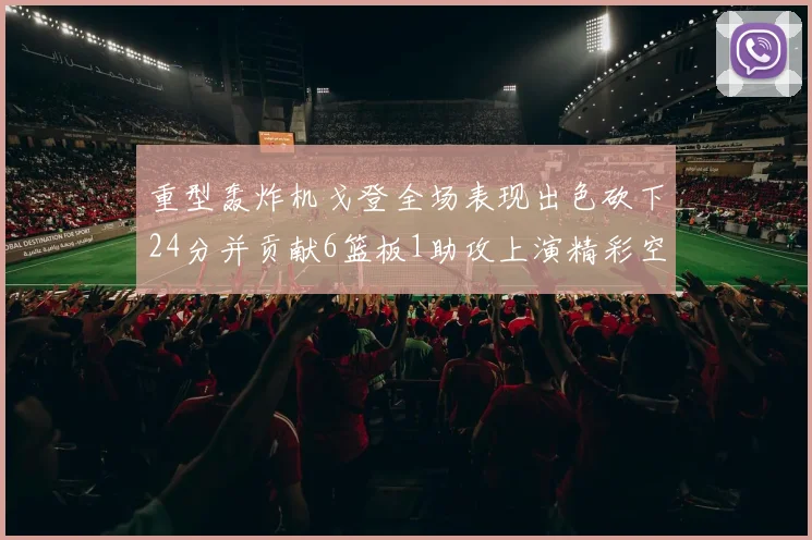 重型轰炸机戈登全场表现出色砍下24分并贡献6篮板1助攻上演精彩空接重扣