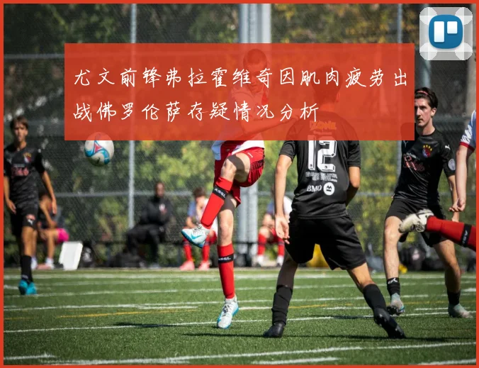 尤文前锋弗拉霍维奇因肌肉疲劳出战佛罗伦萨存疑情况分析