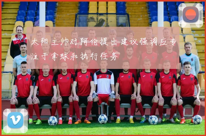 太阳主帅对阿伦提出建议强调应专注于拿球和执行任务